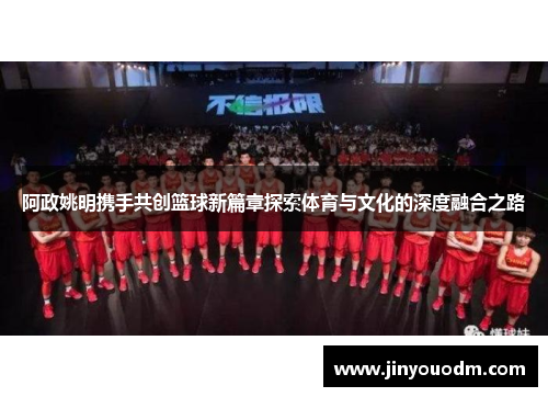 阿政姚明携手共创篮球新篇章探索体育与文化的深度融合之路