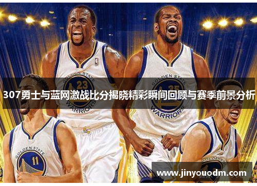 307勇士与蓝网激战比分揭晓精彩瞬间回顾与赛季前景分析