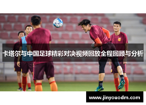卡塔尔与中国足球精彩对决视频回放全程回顾与分析